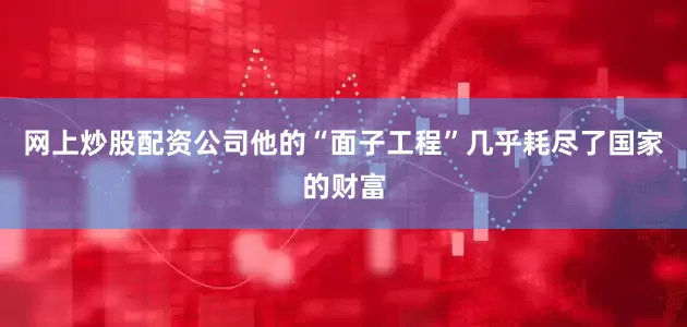 网上炒股配资公司他的“面子工程”几乎耗尽了国家的财富