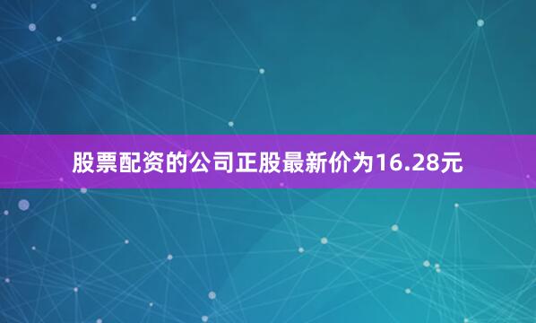 股票配资的公司正股最新价为16.28元