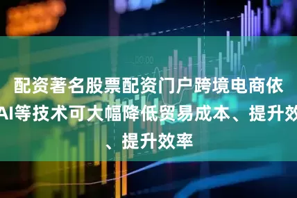 配资著名股票配资门户跨境电商依托AI等技术可大幅降低贸易成本、提升效率