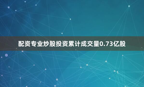 配资专业炒股投资累计成交量0.73亿股