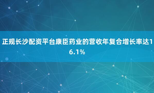 正规长沙配资平台康臣药业的营收年复合增长率达16.1%