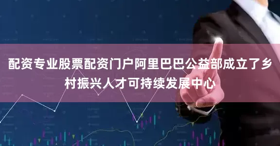 配资专业股票配资门户阿里巴巴公益部成立了乡村振兴人才可持续发展中心