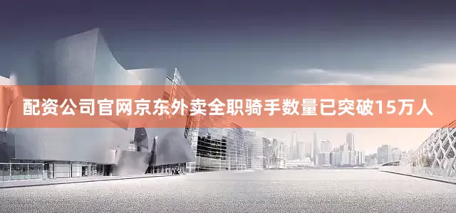 配资公司官网京东外卖全职骑手数量已突破15万人