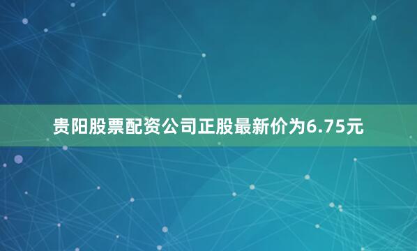 贵阳股票配资公司正股最新价为6.75元