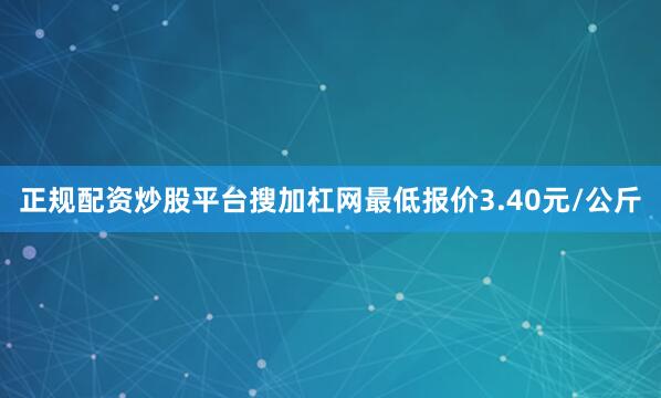 正规配资炒股平台搜加杠网最低报价3.40元/公斤