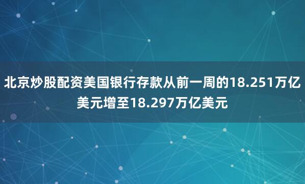 北京炒股配资美国银行存款从前一周的18.251万亿美元增至18.297万亿美元