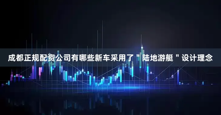 成都正规配资公司有哪些新车采用了＂陆地游艇＂设计理念