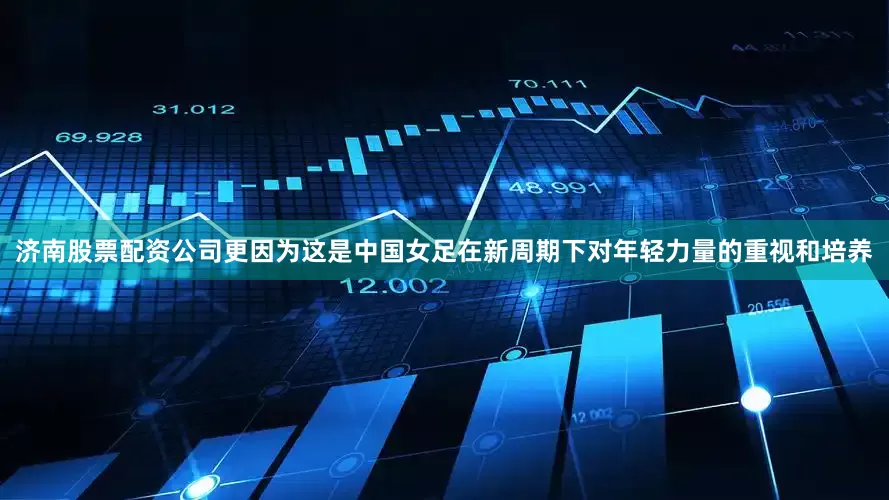 济南股票配资公司更因为这是中国女足在新周期下对年轻力量的重视和培养