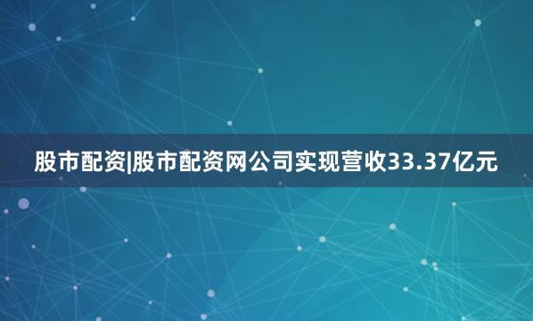 股市配资|股市配资网公司实现营收33.37亿元