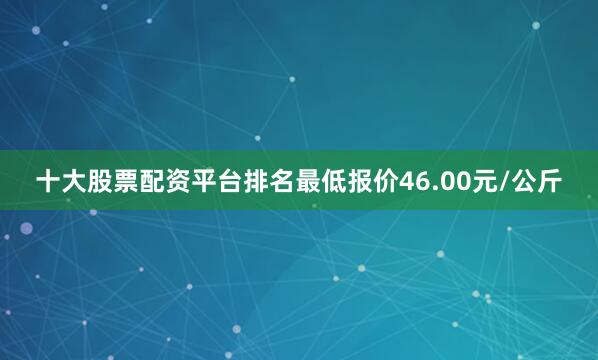 十大股票配资平台排名最低报价46.00元/公斤