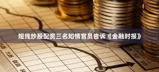 短线炒股配资三名知情官员告诉《金融时报》
