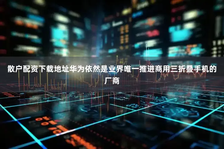 散户配资下载地址华为依然是业界唯一推进商用三折叠手机的厂商