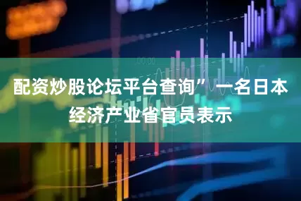 配资炒股论坛平台查询” 一名日本经济产业省官员表示