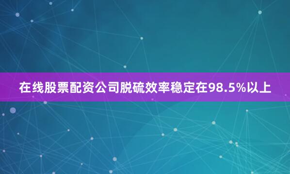 在线股票配资公司脱硫效率稳定在98.5%以上