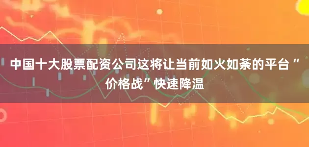 中国十大股票配资公司这将让当前如火如荼的平台“价格战”快速降温